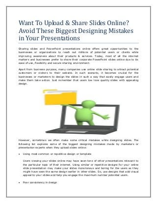 Want To Upload & Share Slides Online?
Avoid These Biggest Designing Mistakes
in Your Presentations
Sharing slides and PowerPoint presentations online offers great opportunities to the
businesses or organizations to reach out millions of potential users or clients while
improving awareness about their products & services. Today, most of all the internet
markers and businesses prefer to share their corporate PowerPoint slides online due to its
ease of use, flexibility and secure sharing environment.
Apart from business purpose, many companies use online slide sharing to attract potential
customers or visitors to their website. In such scenario, it becomes crucial for the
businesses or marketers to design the slides in such a way that easily engage users and
make them take action. Just remember that users low love quality slides with appealing
design.
However, sometimes we often make some critical mistakes while designing slides. The
following list explores some of the biggest designing mistakes made by marketers or
presentation experts when they upload slides online:
 Using most common or repetitive design or template
Users viewing your slides online may have seen tons of other presentations relevant to
the particular topic of their internet. Using similar or repetitive designs for your online
slide presentation may make your slides monotonous and boring for the users as they
might have seen the same design earlier in other slides. So, use designs that add visual
appeal to your slides and help you engage the maximum number potential users.
 Poor consistency in design
 