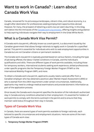 Want to work in Canada? : Learn about
Canada Work Visa
Canada, renowned for its picturesque landscapes, vibrant cities, and robust economy, is a
sought-after destination for professionals seeking employment opportunities abroad.
However, for many, the prospect of obtaining a work visa can seem daunting. In this blog,
we’ll delve into the intricacies of the Canada work visa process, offering insights and guidance
to help aspiring individuals navigate their way to employment in the Great White North.
What is a Canada Work Visa Permit?
A Canada work visa permit, officially known as a work permit, is a document issued by the
Canadian government that allows foreign nationals to legally work in Canada for a specified
period. This permit is essential for individuals who wish to seek employment opportunities in
Canada but are not Canadian citizens or permanent residents.
The Canada work visa permit is typically granted based on various factors, including the type
of job being offered, the labour market conditions in Canada, and the individual’s
qualifications and skills. There are different types of work permits available, including those
for temporary workers, international students seeking work experience, skilled professionals
under specific programs like the Temporary Foreign Worker Program (TFWP) or the
International Mobility Program (IMP), and more.
To obtain a Canada work visa permit, applicants usually need a valid job offer from a
Canadian employer who has obtained a positive Labor Market Impact Assessment (LMIA) or
who is exempt from the LMIA requirement under certain circumstances. Additionally,
applicants may need to undergo medical examinations and provide biometric information as
part of the application process.
Once issued, the Canada work visa permit specifies the duration of the individual’s authorized
stay in Canada and any conditions attached to their employment. It’s essential for holders of
work permits to comply with the terms outlined in the permit and to ensure that they
maintain valid status throughout their stay in Canada.
Types of Canada Work Visa
In Canada, there are several types of work permits available to foreign nationals, each
tailored to specific circumstances and employment situations. Here are some of the main
types of Canada work visas:
1. Temporary Foreign Worker Program (TFWP)
 