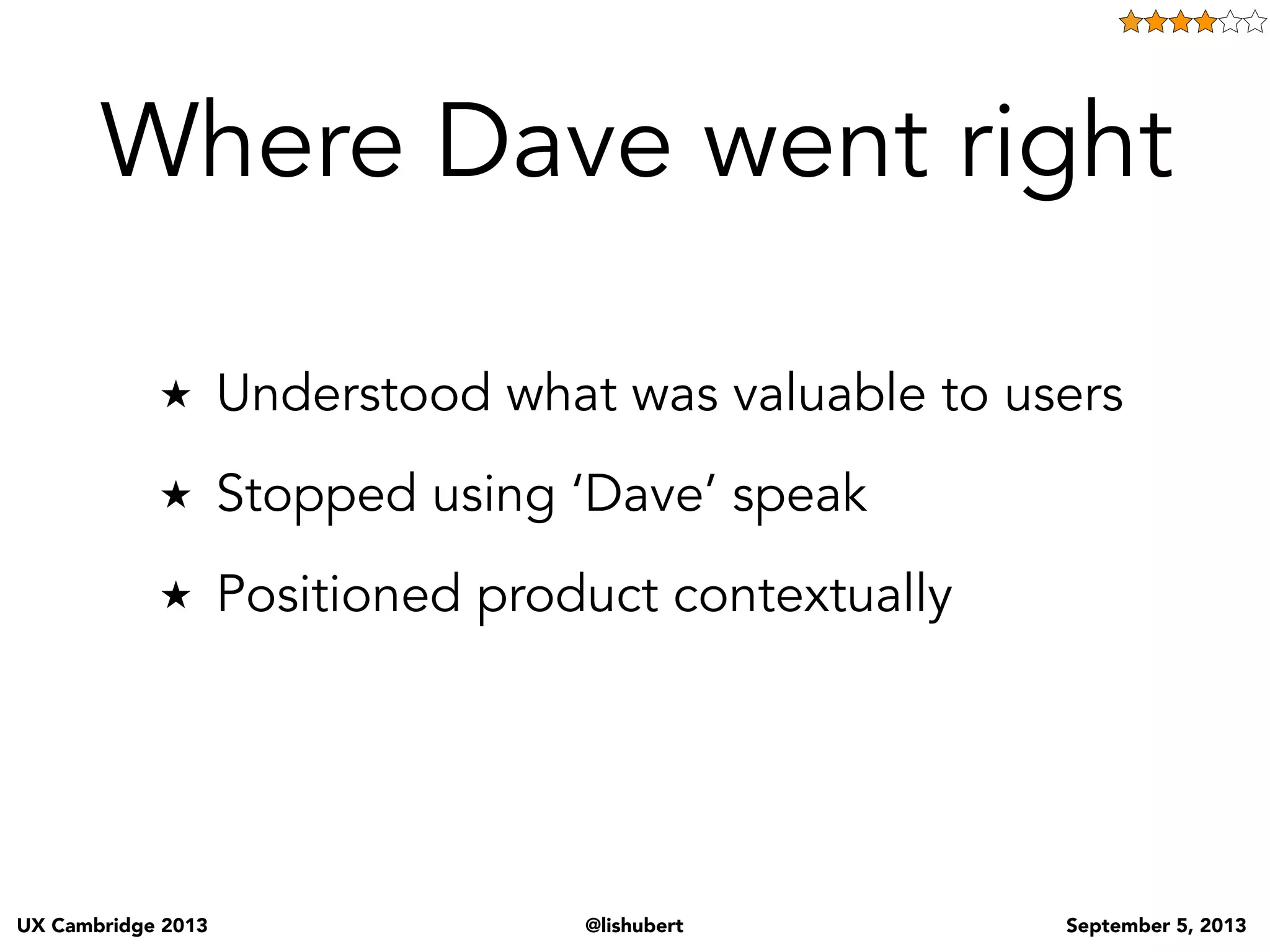 UX Cambridge 2013 @lishubert September 5, 2013
How do you think these people sold all of this jargon and hoopla? Well not by saying we need to have a
backlog and a discover sessions and bla bla.
• They understood their user - business that were being overrun with tech costs and timelines and
wanted and needed to save time and money.
• Used language to make the user want what they knew they needed - they said “we are gonna build
software that is better, cheaper and takes less time to create”. They sold money, time, cost... they know
that’s what business people want to hear about and that’s what they put out there.
• They found the right user at the right time (big money companies with huge over operationalized
technology departments) THEN doing all this they Empowered the customer to make the decision to
“go agile”
• THEN said oh and we have all this other stuff we do to make this work... is that OK? and of course the
customer said yes!!
By doing these things:
1. Understanding what our business customer’s need and what helps make their jobs/lives easier... i.e.
knowing what is valuable to them.
2. Presenting options to them to meet that value without talking UX
3. Empowering them to make what we know is the right decision
we in effect
4. Teaching them to want what we know they need
 