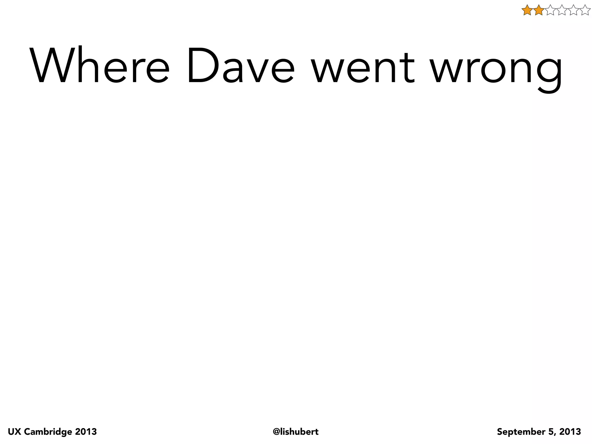 UX Cambridge 2013 @lishubert September 5, 2013
Where Dave went wrong
★ No Empathy
★ Talking at them, not with them
★ Placed his product out of context
• First off Dave doesn’t have any empathy for his users. He is doing this app completely for himself.
Even though he wants the best for his users, he doesn’t consider that maybe, just maybe his way is the
wrong way.
• Because Dave doesn’t have empathy for his users he isn’t talk to them, he is talking at them, and this
provides even less interest
.
• This is UX 101... an iphone app for annuities? You really thought that was going to work??
This is why we HATE working with Daves, they just don’t get what user experience is really about!
Ok, so enough about Dave for now, we’ll come back to him later... We are here to talk about the current
state of selling UX afterall.
 