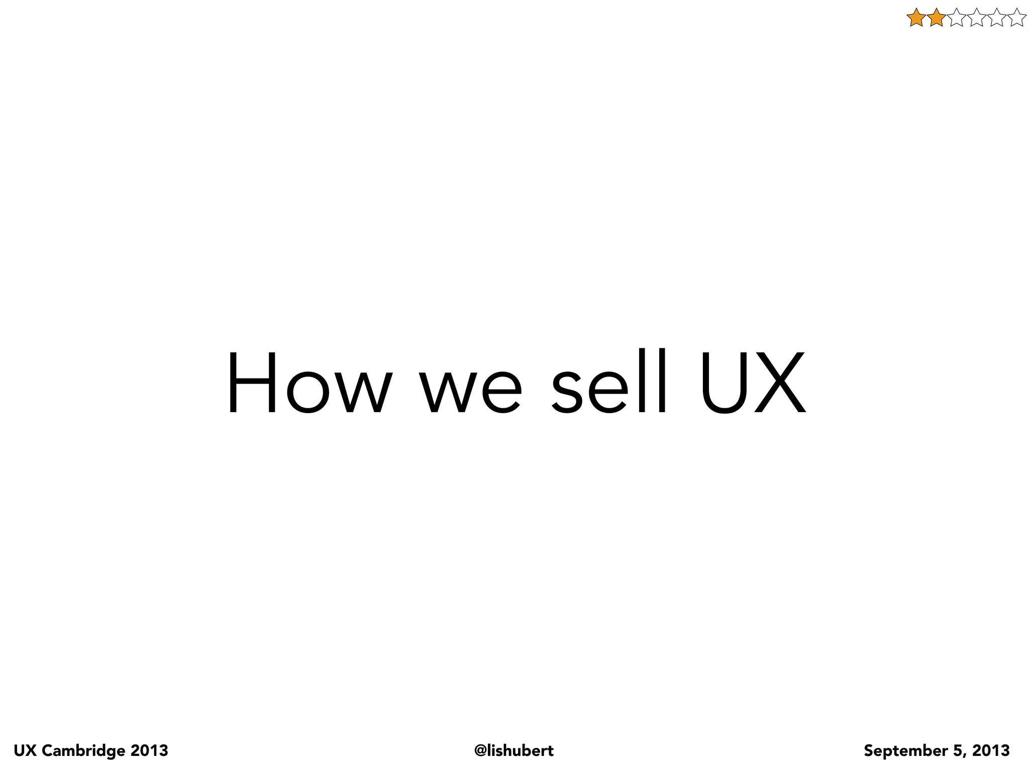 UX Cambridge 2013 @lishubert September 5, 2013
I’m a UX person
which means I
create personas
and customer
journeys!
Before jumping into the problems that talking UX causes let me explain a bit more clearly what I mean
by that term “talking UX”. We the UX community have our own language. We describe what we do
by our deliverables, and this does us a great dis-service (but that is for another talk).
As we talked about before we’ll listen to a business partner tell us their requirements or issues, and
we’ll respond by talking UX and saying something like “ok we’ll start by doing some user interviews,
then we’ll create personas, and scenarios… which will allow us to move into information architecture,
and then visual design and whammo problem solved”
And when we talk like this, this is what our business partners, tech partners and clients think about that.
 