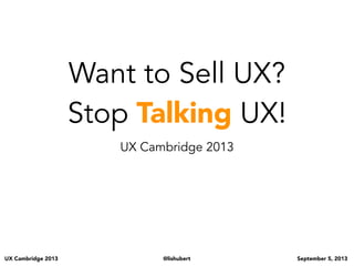 UX Cambridge 2013 @lishubert September 5, 2013
Want to Sell UX?
Stop Talking UX!
UX Cambridge 2013
- Who do we have here today?
UXers?
Business people?
Devs?
Designers?
Of you UXers how many of you are:
Consultants?
In house?
Agency?
- UXers... how many of you, by a show of hands, have a hard time proving the value of UX whether on
your own as a consultant or in an agency or in house? Can I get one person to provide me of a recent
example?
- Non UXers - how many of you are weary of having UX on a project or team?
so let’s jump in...
 