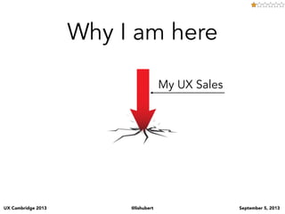 UX Cambridge 2013 @lishubert September 5, 2013
Why I am here
My UX Sales
my sales numbers weren’t reﬂecting of my customer...