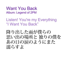 Want You Back
Album: Legend of 2PM

Listen! You're my Everything
“I Want You Back”

降り出した雨が僕らの
思い出の場所と 独りの僕を
あの日の涙のようにまた
濡らすよ
 