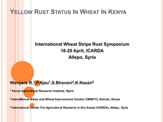 YELLOW RUST STATUS IN WHEAT IN KENYA




                     International Wheat Stripe Rust Symposium
                                 18-20 April, ICARDA
                                     Allepo, Syria




Wanyera R.1,P.Njau1,S.Bhavani2,K.Nazari3
1   Kenya Agricultural Research Institute, Njoro

2 International   Maize and Wheat Improvement Center( CIMMTY), Nairobi, Kenya

3 International   Center For Agricultural Research in Dry Areas( ICARDA), Allepo, Syria
 
