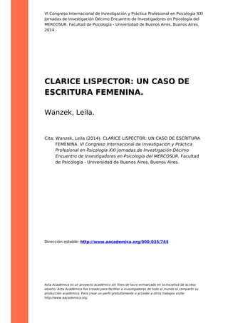 VI Congreso Internacional de Investigación y Práctica Profesional en Psicología XXI
Jornadas de Investigación Décimo Encuentro de Investigadores en Psicología del
MERCOSUR. Facultad de Psicología - Universidad de Buenos Aires, Buenos Aires,
2014.
CLARICE LISPECTOR: UN CASO DE
ESCRITURA FEMENINA.
Wanzek, Leila.
Cita: Wanzek, Leila (2014). CLARICE LISPECTOR: UN CASO DE ESCRITURA
FEMENINA. VI Congreso Internacional de Investigación y Práctica
Profesional en Psicología XXI Jornadas de Investigación Décimo
Encuentro de Investigadores en Psicología del MERCOSUR. Facultad
de Psicología - Universidad de Buenos Aires, Buenos Aires.
Dirección estable: http://www.aacademica.org/000-035/744
Acta Académica es un proyecto académico sin fines de lucro enmarcado en la iniciativa de acceso
abierto. Acta Académica fue creado para facilitar a investigadores de todo el mundo el compartir su
producción académica. Para crear un perfil gratuitamente o acceder a otros trabajos visite:
http://www.aacademica.org.
 