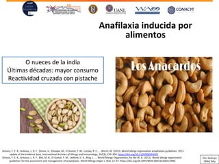 Anafilaxia inducida por
alimentos
O nueces de la india
Últimas décadas: mayor consumo
Reactividad cruzada con pistache
Simons, F. E. R., Ardusso, L. R. F., Dimov, V., Ebisawa, M., El-Gamal, Y. M., Lockey, R. F., … Worm, M. (2013). World allergy organization anaphylaxis guidelines: 2013
update of the evidence base. International Archives of Allergy and Immunology, 162(3), 193–204. https://doi.org/10.1159/000354543
Simons, F. E. R., Ardusso, L. R. F., Bilò, M. B., El-Gamal, Y. M., Ledford, D. K., Ring, J., … World Allergy Organization, for the W. A. (2011). World allergy organization
guidelines for the assessment and management of anaphylaxis. World Allergy Organ J, 4(2), 13–37. https://doi.org/10.1097/WOX.0b013e318211496c
Dra. Santoyo
CRAIC Mty
 