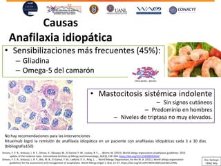Causas
Anafilaxia idiopática
• Sensibilizaciones más frecuentes (45%):
– Gliadina
– Omega-5 del camarón
Mastocitosis• sistémica indolente
Sin signos cutáneos–
Predominio– en hombres
– Niveles de triptasa no muy elevados.
No hay recomendaciones para las intervenciones
Rituximab logró la remisión de anafilaxia idiopática en un paciente con anafilaxias idiopáticas cada 3 a 30 días
(bibliografía150)
Simons, F. E. R., Ardusso, L. R. F., Dimov, V., Ebisawa, M., El-Gamal, Y. M., Lockey, R. F., … Worm, M. (2013). World allergy organization anaphylaxis guidelines: 2013
update of the evidence base. International Archives of Allergy and Immunology, 162(3), 193–204. https://doi.org/10.1159/000354543
Simons, F. E. R., Ardusso, L. R. F., Bilò, M. B., El-Gamal, Y. M., Ledford, D. K., Ring, J., … World Allergy Organization, for the W. A. (2011). World allergy organization
guidelines for the assessment and management of anaphylaxis. World Allergy Organ J, 4(2), 13–37. https://doi.org/10.1097/WOX.0b013e318211496c
Dra. Santoyo
CRAIC Mty
 