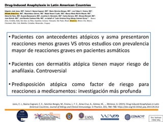 Jares, E. J., Baena-Cagnani, C. E., Sánchez-Borges, M., Ensina, L. F. C., Arias-Cruz, A., Gómez, M., … Mimessi, G. (2015). Drug-Induced Anaphylaxis in Latin
American Countries. Journal of Allergy and Clinical Immunology: In Practice, 3(5), 780–788. https://doi.org/10.1016/j.jaip.2015.05.012
• Pacientes con antecedentes atópicos y asma presentaron
reacciones menos graves VS otros estudios con prevalencia
mayor de reacciones graves en pacientes asmáticos
• Pacientes con dermatitis atópica tienen mayor riesgo de
anafilaxia. Controversial
• Predisposición atópica como factor de riesgo para
reacciones a medicamentos: investigación más profunda
Dra. Santoyo
CRAIC Mty
 