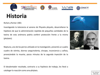 Historia
Richet y Portier 1901
Investigando la tolerancia al veneno de Physalia physalis, desarrollaron la
hipótesis de que la administración repetida de pequeñas cantidades de la
toxina de esta anémona podría conferir protección frente a la misma
(phylaxis)
Neptuno, uno de los perros utilizado en la investigación, presentó un
cuadro
cuadro
de vómito, diarrea sanguinolenta, síncope, inconciencia y asfixia,
provocándole la muerte, pocos minutos de la segunda inyección de la
toxina.
El desalentador resultado, contrario a su hipótesis de trabajo, les llevó a
catalogar la reacción como ana-phylaxis.
Dra. Santoyo
CRAIC Mty
 
