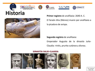 Historia Primer registro de anafilaxia: 2640 A. C.
El faraón Aha (Menes) muere por anafilaxia a
la picadura de avispa.
Segundo registro de anafilaxia:
Emperador Augusto de la dinastía Julio-
Claudia: rinitis, prurito cutáneo y disnea.
Dra. Santoyo
CRAIC Mty
 