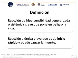 Definición
Reacción de hipersensibilidad generalizada
o sistémica grave que pone en peligro la
vida.
Reacción alérgica grave que es de inicio
rápido y puede causar la muerte.
Simons, F. E. R., Ardusso, L. R. F., Bilò, M. B., El-Gamal, Y. M., Ledford, D. K., Ring, J., … World Allergy Organization, for the W. A. (2011). World
allergy organization guidelines for the assessment and management of anaphylaxis. World Allergy Organ J, 4(2), 13–37.
https://doi.org/10.1097/WOX.0b013e318211496c
Dra. Santoyo
CRAIC Mty
 