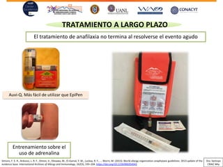 Entrenamiento sobre el
uso de adrenalina
TRATAMIENTO A LARGO PLAZO
El tratamiento de anafilaxia no termina al resolverse el evento agudo
Auvi-Q. Más fácil de utilizar que EpiPen
Simons, F. E. R., Ardusso, L. R. F., Dimov, V., Ebisawa, M., El-Gamal, Y. M., Lockey, R. F., … Worm, M. (2013). World allergy organization anaphylaxis guidelines: 2013 update of the
evidence base. International Archives of Allergy and Immunology, 162(3), 193–204. https://doi.org/10.1159/000354543
Dra. Santoyo
CRAIC Mty
 