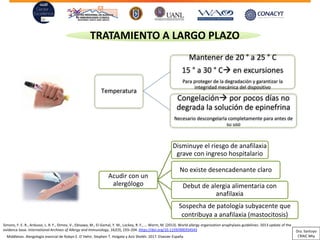 Acudir con un
alergólogo
Disminuye el riesgo de anafilaxia
grave con ingreso hospitalario
No existe desencadenante claro
Debut de alergia alimentaria con
anafilaxia
Sospecha de patología subyacente que
contribuya a anafilaxia (mastocitosis)
TRATAMIENTO A LARGO PLAZO
Temperatura
Mantener de 20 ° a 25 ° C
15 ° a 30 ° C→ en excursiones
Para proteger de la degradación y garantizar la
integridad mecánica del dispositivo
Congelación→ por pocos días no
degrada la solución de epinefrina
Necesario descongelarla completamente para antes de
su uso
Simons, F. E. R., Ardusso, L. R. F., Dimov, V., Ebisawa, M., El-Gamal, Y. M., Lockey, R. F., … Worm, M. (2013). World allergy organization anaphylaxis guidelines: 2013 update of the
evidence base. International Archives of Allergy and Immunology, 162(3), 193–204. https://doi.org/10.1159/000354543
Middleton. Alergología esencial de Robyn E. O´Hehir, Stephen T. Holgate y Aziz Sheikh. 2017. Elsevier España
Dra. Santoyo
CRAIC Mty
 