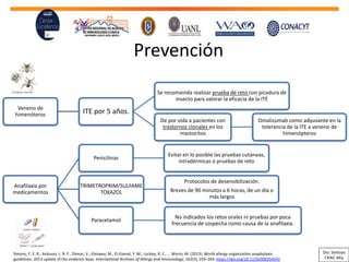 Prevención
Veneno de
himenóteros ITE por 5 años.
Se recomienda realizar prueba de reto con picadura de
insecto para valorar la eficacia de la ITE
De por vida a pacientes con
trastornos clonales en los
mastocitos
Omalizumab como adyuvante en la
tolerancia de la ITE a veneno de
himenópteros
Anafilaxia por
medicamentos
Penicilinas
Evitar en lo posible las pruebas cutáneas,
intradérmicas o pruebas de reto
TRIMETROPRIM/SULFAME
TOXAZOL
Protocolos de desensibilización.
Breves de 90 minutos a 6 horas, de un día o
más largos
Paracetamol
No indicados los retos orales ni pruebas por poca
frecuencia de sospecha como causa de la anafilaxia.
Simons, F. E. R., Ardusso, L. R. F., Dimov, V., Ebisawa, M., El-Gamal, Y. M., Lockey, R. F., … Worm, M. (2013). World allergy organization anaphylaxis
guidelines: 2013 update of the evidence base. International Archives of Allergy and Immunology, 162(3), 193–204. https://doi.org/10.1159/000354543
Dra. Santoyo
CRAIC Mty
 