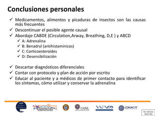Conclusiones personales
Medicamentos,✓ alimentos y picaduras de insectos son las causas
más frecuentes
Descontinuar✓ el posible agente causal
Abordaje✓ CABDE (Circulation,Arway, Breathing, D,E ) y ABCD
✓ A: Adrenalina
✓ B: Benadryl (antihistamínicos)
✓ C: Corticoesteroides
✓ D: Desensibilización
Descartar✓ diagnósticos diferenciales
Contar✓ con protocolo y plan de acción por escrito
Educar✓ al paciente y a médicos de primer contacto para identificar
los síntomas, cómo utilizar y conservar la adrenalina
Dra. Santoyo
CRAIC Mty
 