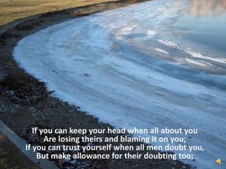 If you can keep your head when all about you Are losing theirs and blaming it on you; If you can trust yourself when all men doubt you, But make allowance for their doubting too; 