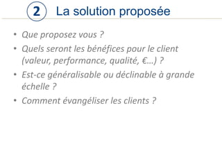 • Que proposez vous ?
• Quels seront les bénéfices pour le client
(valeur, performance, qualité, €…) ?
• Est-ce généralisable ou déclinable à grande
échelle ?
• Comment évangéliser les clients ?
La solution proposée2
 