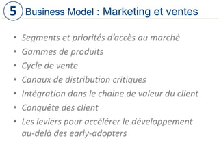 • Segments et priorités d’accès au marché
• Gammes de produits
• Cycle de vente
• Canaux de distribution critiques
• Intégration dans le chaine de valeur du client
• Conquête des client
• Les leviers pour accélérer le développement
au-delà des early-adopters
Business Model : Marketing et ventes5
 