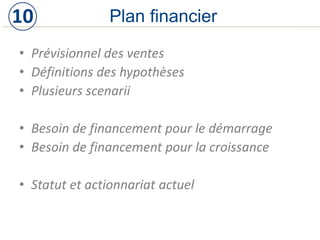 • Prévisionnel des ventes
• Définitions des hypothèses
• Plusieurs scenarii
• Besoin de financement pour le démarrage
• Besoin de financement pour la croissance
• Statut et actionnariat actuel
Plan financier10
 
