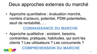 Deux approches externes du marché
• Approche quantitative : évaluation marché,
nombre d’acteurs, potentiel, PDM potentielles,
seuil de rentabilité, …
CONNAISSANCE DU MARCHE
• Approche qualitative : existant, besoins,
contraintes, pratiques, habitudes, qui sont les
clients ? Les utilisateurs ? Les concurrents ?
COMPREHENSION DU MARCHE
18
 