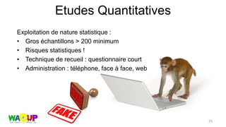 Etudes Quantitatives
Exploitation de nature statistique :
• Gros échantillons > 200 minimum
• Risques statistiques !
• Technique de recueil : questionnaire court
• Administration : téléphone, face à face, web
25
 