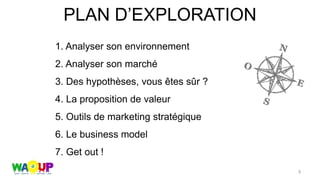 PLAN D’EXPLORATION
1. Analyser son environnement
2. Analyser son marché
3. Des hypothèses, vous êtes sûr ?
4. La proposition de valeur
5. Outils de marketing stratégique
6. Le business model
7. Get out !
3
 