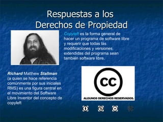 Respuestas a los  Derechos de Propiedad Richard  Matthew  Stallman   (a quien se hace referencia comúnmente por sus iniciales RMS) es una figura central en el movimiento del Software Libre  Inventor del concepto de copyleft  Copyleft  es la forma general de hacer un programa de software libre y requerir que todas las modificaciones y versiones extendidas del programa sean también software libre.  