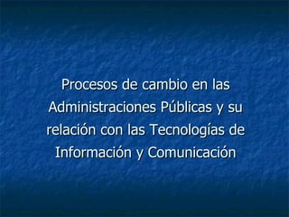 Procesos de cambio en las Administraciones Públicas y su relación con las Tecnologías de Información y Comunicación 