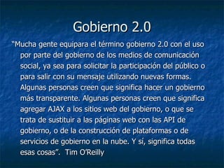 Gobierno 2.0 “ Mucha gente equipara el término gobierno 2.0 con el uso por parte del gobierno de los medios de comunicación social, ya sea para solicitar la participación del público o para salir con su mensaje utilizando nuevas formas. Algunas personas creen que significa hacer un gobierno más transparente. Algunas personas creen que significa agregar AJAX a los sitios web del gobierno, o que se trata de sustituir a las páginas web con las API de gobierno, o de la construcción de plataformas o de servicios de gobierno en la nube. Y sí, significa todas esas cosas”.   Tim O’Reilly 