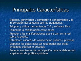 Principales Características Obtener, aprovechar y compartir el conocimiento y la información del contacto con los ciudadanos. Adoptar y utilizar herramientas 2.0 y software libre Fomentar la colaboración entre pares Atender a las manifestaciones que se dan en la red sobre lo publico Establecen alianzas de colaboración público / privadas Disponer los datos para ser reutilizados por otras entidades públicas o privadas Generar ambientes de participación para la elaboración y aplicación de políticas públicas 