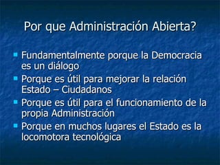 Por que Administración Abierta? Fundamentalmente porque la Democracia es un diálogo Porque es útil para mejorar la relación Estado – Ciudadanos Porque es útil para el funcionamiento de la propia Administración Porque en muchos lugares el Estado es la locomotora tecnológica 