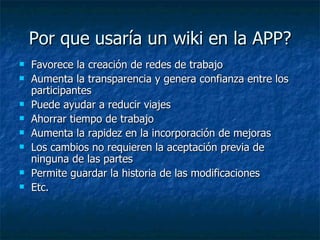 Por que usaría un wiki en la APP? Favorece la creación de redes de trabajo Aumenta la transparencia y genera confianza entre los participantes  Puede ayudar a reducir viajes Ahorrar tiempo de trabajo  Aumenta la rapidez en la incorporación de mejoras Los cambios no requieren la aceptación previa de ninguna de las partes Permite guardar la historia de las modificaciones Etc. 