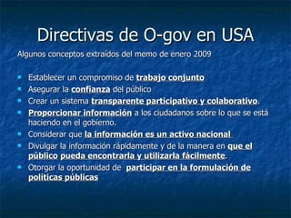 Directivas de O-gov en USA Algunos conceptos extraídos del memo de enero 2009 Establecer un compromiso de  trabajo conjunto   Asegurar la  confianza  del público Crear un sistema  transparente participativo y colaborativo . Proporcionar información  a los ciudadanos sobre lo que se está haciendo en el gobierno. Considerar que  la información es un activo nacional  Divulgar la información rápidamente y de la manera en  que el público   pueda encontrarla y utilizarla fácilmente . Otorgar la oportunidad de  participar en la formulación de políticas públicas 