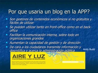 Por que usaria un blog en la APP? Son gestores de contenidos económicos si no gratuitos y fáciles de utilizar  Se pueden utilizar tanto en front-office como en el back-office   Facilitan la comunicación interna, sobre todo en organizaciones grandes   Aumentan la capacidad de gestión y de dirección   De cara a los ciudadanos transmite información y  desmitifica y acerca la administración pública   Andy Budd 
