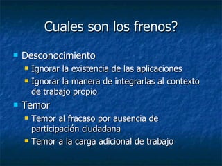 Cuales son los frenos? Desconocimiento Ignorar la existencia de las aplicaciones Ignorar la manera de integrarlas al contexto de trabajo propio Temor Temor al fracaso por ausencia de participación ciudadana Temor a la carga adicional de trabajo 