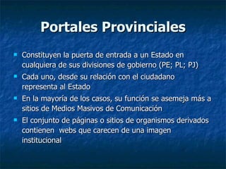 Portales Provinciales Constituyen la puerta de entrada a un Estado en cualquiera de sus divisiones de gobierno (PE; PL; PJ) Cada uno, desde su relación con el ciudadano representa al Estado En la mayoría de los casos, su función se asemeja más a sitios de Medios Masivos de Comunicación El conjunto de páginas o sitios de organismos derivados contienen  webs que carecen de una imagen institucional 