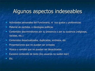 Algunos aspectos indeseables Actividades personales del Funcionario, ni  sus gustos y preferencias  Material de partidos, o ideologías políticas  Contenidos discriminatorios por su presencia o por su ausencia (religiosas, racistas, etc.) Contenidos desactualizados, duplicados, erróneos, etc. Presentaciones que no puedan ser evitadas Música o sonidos que no puedan ser desactivadas Excesivo contenido de texto (los usuarios no suelen leer) Etc. 