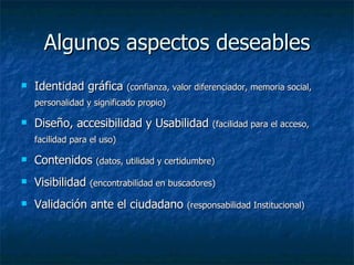 Algunos aspectos deseables Identidad gráfica  (confianza, valor diferenciador, memoria social, personalidad y significado propio) Diseño, accesibilidad y Usabilidad  (facilidad para el acceso, facilidad para el uso) Contenidos  (datos, utilidad y certidumbre) Visibilidad  (encontrabilidad en buscadores) Validación ante el ciudadano  (responsabilidad Institucional) 