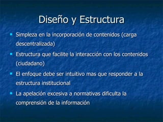 Diseño y Estructura Simpleza en la incorporación de contenidos (carga descentralizada) Estructura que facilite la interacción con los contenidos (ciudadano) El enfoque debe ser intuitivo mas que responder a la estructura institucional La apelación excesiva a normativas dificulta la comprensión de la información 