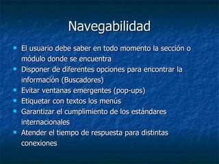 Navegabilidad El usuario debe saber en todo momento la sección o módulo donde se encuentra Disponer de diferentes opciones para encontrar la información (Buscadores) Evitar ventanas emergentes (pop-ups) Etiquetar con textos los menús Garantizar el cumplimiento de los estándares internacionales Atender el tiempo de respuesta para distintas conexiones 