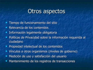 Otros aspectos Tiempo de funcionamiento del sitio Relevancia de los contenidos Información legalmente obligatoria Políticas de Privacidad sobre la información requerida al ciudadano Propiedad intelectual de los contenidos Vínculos a otros organismos (niveles de gobierno) Medición de uso y satisfacción del usuario Mantenimiento de los registros de transacciones 