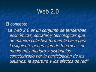 Web 2.0 El concepto “ La Web 2.0 es un conjunto de tendencias económicas, sociales y tecnológicas que de manera colectiva forman la base para la siguiente generación de Internet – un medio más maduro y distinguido caracterizado por la participación de los usuarios, la apertura y los efectos de red”   