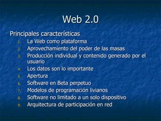 Web 2.0 Principales características La Web como plataforma Aprovechamiento del poder de las masas Producción individual y contenido generado por el usuario Los datos son lo importante Apertura  Software en Beta perpetuo Modelos de programación livianos Software no limitado a un solo dispositivo Arquitectura de participación en red 