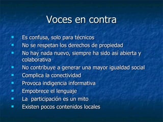 Voces en contra Es confusa, solo para técnicos No se respetan los derechos de propiedad No hay nada nuevo, siempre ha sido así abierta y colaborativa No contribuye a generar una mayor igualdad social Complica la conectividad Provoca indigencia informativa Empobrece el lenguaje La  participación es un mito Existen pocos contenidos locales 