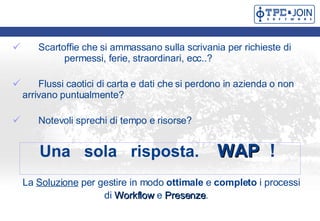 Scartoffie che si ammassano sulla scrivania per richieste di  permessi, ferie, straordinari, ecc..?  Flussi caotici di carta e dati che si perdono in azienda o non  arrivano puntualmente? Notevoli sprechi di tempo e risorse? Una  sola  risposta.  WAP  ! La  Soluzione  per gestire in modo  ottimale  e  completo  i processi  di  Workflow  e  Presenze .  