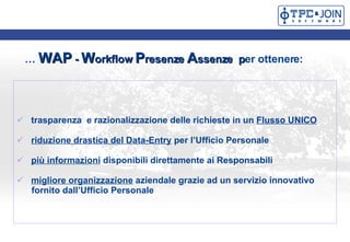   WAP  -  W orkflow  P resenze  A ssenze   p er ottenere:   trasparenza  e razionalizzazione delle richieste in un  Flusso UNICO riduzione drastica del Data-Entry  per lUfficio Personale pi informazioni  disponibili direttamente ai Responsabili  migliore organizzazione  aziendale grazie ad un servizio innovativo fornito dallUfficio Personale  