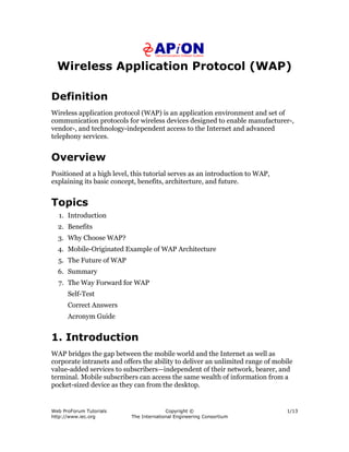 Web ProForum Tutorials
http://www.iec.org
Copyright ©
The International Engineering Consortium
1/13
Wireless Application Protocol (WAP)
Definition
Wireless application protocol (WAP) is an application environment and set of
communication protocols for wireless devices designed to enable manufacturer-,
vendor-, and technology-independent access to the Internet and advanced
telephony services.
Overview
Positioned at a high level, this tutorial serves as an introduction to WAP,
explaining its basic concept, benefits, architecture, and future.
Topics
1. Introduction
2. Benefits
3. Why Choose WAP?
4. Mobile-Originated Example of WAP Architecture
5. The Future of WAP
6. Summary
7. The Way Forward for WAP
Self-Test
Correct Answers
Acronym Guide
1. Introduction
WAP bridges the gap between the mobile world and the Internet as well as
corporate intranets and offers the ability to deliver an unlimited range of mobile
value-added services to subscribers—independent of their network, bearer, and
terminal. Mobile subscribers can access the same wealth of information from a
pocket-sized device as they can from the desktop.
 
