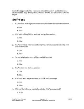Web ProForum Tutorials
http://www.iec.org
Copyright ©
The International Engineering Consortium
10/13
Backed by 75 percent of the companies behind the world's mobile telephone
market and the huge development potential of WAP, the future for WAP looks
bright.
Self-Test
1. WAP enables mobile phone users to retrieve information from the Internet.
a. true
b. false
2. WAP only utilizes SMS to send and receive information.
a. true
b. false
3. WAP uses binary compression to improve performance and reliability over
wireless networks.
a. true
b. false
4. Current wireless devices could access WAP content.
a. true
b. false
5. WAP content can include graphics.
a. true
b. false
6. WML and WMLScript are based on HTML and Javascript.
a. true
b. false
7. Which of the following is not a layer in the WAP gateway stack?
a. WDP
 