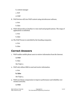 Web ProForum Tutorials
http://www.iec.org
Copyright ©
The International Engineering Consortium
11/13
b. context manager
c. TCP
d. WSP
8. WAP devices will view WAP content using microbrowser software.
a. true
b. false
9. WAP will provide an interface to voice mail and prepaid systems. The range of
applications is unlimited.
a. true
b. false
10. The WAP Forum is controlled by the founding companies.
a. true
b. false
Correct Answers
1. WAP enables mobile phone users to retrieve information from the Internet.
a. true
b. false
See Topic 2.
2. WAP only utilizes SMS to send and receive information.
a. true
b. false
See Topic 5.
3. WAP uses binary compression to improve performance and reliability over
wireless networks.
a. true
 